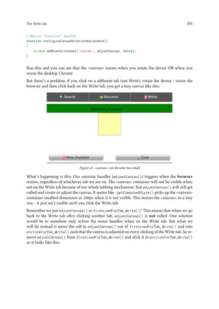 The Write tab 105
//device rotation handler
function configureCanvasRotationAdjustment()
{
window.addEventListener('resize', adjustCanvas, false);
}
Run this and you can see that the canvas resizes when you rotate the device OR when you
resize the desktop Chrome.
But there’s a problem, if you click on a different tab (not Write), rotate the device / resize the
browser and then click back on the Write tab, you get a tiny canvas like this:
Figure 47. canvas can become too small
What’s happening is this: Our onresize handler (adjustCanvas()) triggers when the browser
resizes, regardless of whichever tab we are on. The canvas container will not be visible when
not on the Write tab because of our whole tabbing mechanism. But adjustCanvas() will still get
called and create or adjust the canvas. It seems like .getComputedStyle() picks up the canvas
container smallest dimension as 100px when it is not visible. This resizes the canvas to a tiny
size - it just isn’t visible until you click the Write tab.
Remember we put adjustCanvas() in firstLoadForTab_Write()? This means that when we go
back to the Write tab after clicking another tab, adjustCanvas() is not called. One solution
would be to somehow only action the resize handler when on the Write tab. But what we
will do instead is move the call to adjustCanvas() out of firstLoadForTab_Write() and into
onclickForTab_Write() such that the canvas is adjusted on every clicking of the Write tab. So re-
move adjustCanvas() from firstLoadForTab_Write() and stick it in onclickForTab_Write()
so it looks like this:
 