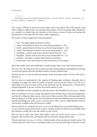 The Write tab 110
//recurse!
setTimeout(function(){fadeCharOnCanvas(char, startR, startG, startB, startAlpha, ne
xtAlpha, msDelay, frameCount)}, msDelay);
}
The canvas API lets us write text in any colour and at any opacity. We set the opacity using
what’s called an alpha value; one meaning fully opaque and zero meaning fully transparent.
In a nutshell, we simply draw the character on the canvas a bunch of times and increase the
transparency at each step. OK, let’s have a fuller explanation…
We accept, in order of appearance, these parameters:
1. char - the single Japanese character to draw
2. startR - red element of colour to use for drawing (integer 0 - 255)
3. startG - green element of colour to use for drawing (integer 0 - 255)
4. startB - blue element of colour to use for drawing (integer 0 - 255)
5. startAlpha - opacity used to draw the first frame (float 0.0 - 1.0)
6. thisAlpha - opacity used to draw the current frame (float 0.0 - 1.0)
7. msDelay - the delay, in milliseconds, between each frame
8. frameCount - how many frames to take to get down to zero opacity
(Note that startR, startG and startB don’t actually change value at any step of the recursion.)
We save in dec the amount we have to decrement the starting opacity (startAlpha) by each step
to reach zero opacity after the specified number of frames (frameCount).
We then use dec to work out what the opacity of the next frame will be. We’ll use this value a
bit later on.
Next we have a workaround for the vagaries of floating point arithmetic. Basically, due to
rounding, we might not reach an opacity of exactly zero on our last frame. So we do an if
check here to see if we are more-or-less on the last frame now (ie. (frameCount - 1) frames have
already happened). If we are, we force the current opacity to zero.
Next, and before we draw anything, we clear the canvas. We will define clearCanvas() shortly.
Next we calculate fontSize to make the character best fill the canvas. During development I
saw that for a 300px by 300px canvas, a font size of 250px was best. This is the equivalent of the
font size being 83.3% of the canvas size. Trial-and-error with some different canvas sizes told me
that this percentage just works. global_canvasElement is the canvas DOM element which we
need to have available when this function is called.
Next we use the font property of global_canvas to set the font size we just calculated. global_-
canvas is the drawing context of our canvas element which we need to have available when
this function is called. We cover this shortly so don’t worry.
Next we use an rgba (“red, green, blue, alpha”) value to set the global_canvas.fillStyle
property. This sets the colour and opacity that our character will get drawn with.
Then we call global_canvas.fillText() which actually writes our character on the canvas. The
second argument is the canvas x coordinate where you want the (left edge of the) text to start
 
