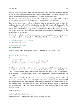 The Write tab 111
drawing. The third argument is the canvas y coordinate where you want the (bottom baseline
of the) text to be. Again by trial-and-error I saw it was best for the x coordinate to be 5% of the
canvas total width, and the y coordinate to be 78% of the canvas total height.
OK, that’s one frame drawn, but we are still in the function and so we need to exit the function
if we have just drawn the last frame. That’s what we do with the next if check.
Last but not least, if we are still in the function then we have another frame to draw. We
make the function call itself (recursion) at the end. But this should only happen after the
specified delay (msDelay) and so we use JavaScript’s builtin setTimeout() method (of the window
object) to call ourself after the delay. setTimeout() works like setTimeout(someCallableThing,
delayInMilliseconds);. We simply call ourself with the updated value for nextAlpha - all the
other arguments are the same.
Great! But we still need to define clearCanvas() and initialise global_canvas and global_-
canvasElement. Let’s do the globals first, define them at the top of canvas.js like this:
//The drawing context of our canvas
var global_canvasElement;
//Our canvas DOM element
var global_canvas;
Nothing difficult there. Now, again in canvas.js, define initialiseCanvas() thus:
//Save our global canvas variables
function initialiseCanvas()
{
//set the globals
global_canvasElement = document.getElementById('paper');
global_canvas = global_canvasElement.getContext('2d');
}
Good old document.getElementById() is used to save the canvas DOM element into global_-
canvasElement. For global_canvas we call getContext('2d') on our canvas DOM element.
This is a builtin method of the HTML5 canvas object and will return an API for 2D drawing.
(Yes, there’s a 3D API - getContext('webgl') - but it won’t work in as many browsers as the
2D API.)
The question now is where to call initialiseCanvas()? If you’re thinking that we need to call
it once and only once, then you’re thinking the same as me. However, during development I
noticed an obscure quirk with the canvas drawing context whenever the canvas was resized (ie.
we rotate our device): the canvas drawing context would reset! With this in mind we need to call
initialiseCanvas() every time the canvas is adjusted. This is actually easy to do and simply
involves adding:
initialiseCanvas();
as the very last line of adjustCanvas().
Just clearCanvas() left now. Stick it in canvas.js and it goes like:
 