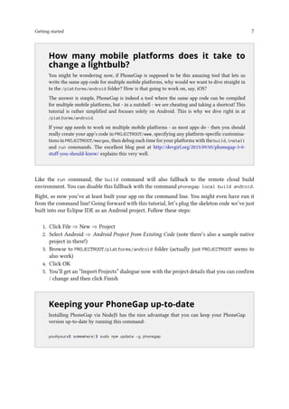 Getting started 7
..
How many mobile platforms does it take to
change a lightbulb?
You might be wondering now, if PhoneGap is supposed to be this amazing tool that lets us
write the same app code for multiple mobile platforms, why would we want to dive straight in
to the /platforms/android folder? How is that going to work on, say, iOS?
The answer is simple, PhoneGap is indeed a tool where the same app code can be compiled
for multiple mobile platforms, but - in a nutshell - we are cheating and taking a shortcut! This
tutorial is rather simplified and focuses solely on Android. This is why we dive right in at
/platforms/android.
If your app needs to work on multiple mobile platforms - as most apps do - then you should
really create your app’s code in PROJECTROOT/www, specifying any platform-specific customisa-
tions in PROJECTROOT/merges, then debug each time for your platforms with the build, install
and run commands. The excellent blog post at http://devgirl.org/2013/09/05/phonegap-3-0-
stuff-you-should-know/ explains this very well.
Like the run command, the build command will also fallback to the remote cloud build
environment. You can disable this fallback with the command phonegap local build android.
Right, so now you’ve at least built your app on the command line. You might even have run it
from the command line! Going forward with this tutorial, let’s plug the skeleton code we’ve just
built into our Eclipse IDE as an Android project. Follow these steps:
1. Click File ⇒ New ⇒ Project
2. Select Android ⇒ Android Project from Existing Code (note there’s also a sample native
project in there!)
3. Browse to PROJECTROOT/platforms/android folder (actually just PROJECTROOT seems to
also work)
4. Click OK
5. You’ll get an “Import Projects” dialogue now with the project details that you can confirm
/ change and then click Finish
..
Keeping your PhoneGap up-to-date
Installing PhoneGap via NodeJS has the nice advantage that you can keep your PhoneGap
version up-to-date by running this command:
you@yours$ somewhere]$ sudo npm update -g phonegap
 