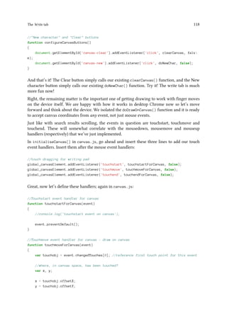 The Write tab 118
//New character and Clear buttons
function configureCanvasButtons()
{
document.getElementById('canvas-clear').addEventListener('click', clearCanvas, fals
e);
document.getElementById('canvas-new').addEventListener('click', doNewChar, false);
}
And that’s it! The Clear button simply calls our existing clearCanvas() function, and the New
character button simply calls our existing doNewChar() function. Try it! The write tab is much
more fun now!
Right, the remaining matter is the important one of getting drawing to work with finger moves
on the device itself. We are happy with how it works in desktop Chrome now so let’s move
forward and think about the device. We isolated the doDrawOnCanvas() function and it is ready
to accept canvas coordinates from any event, not just mouse events.
Just like with search results scrolling, the events in question are touchstart, touchmove and
touchend. These will somewhat correlate with the mousedown, mousemove and mouseup
handlers (respectively) that we’ve just implemented.
In initialiseCanvas() in canvas.js, go ahead and insert these three lines to add our touch
event handlers. Insert them after the mouse event handlers:
//touch dragging for writing pad
global_canvasElement.addEventListener('touchstart', touchstartForCanvas, false);
global_canvasElement.addEventListener('touchmove', touchmoveForCanvas, false);
global_canvasElement.addEventListener('touchend', touchendForCanvas, false);
Great, now let’s define these handlers; again in canvas.js:
//Touchstart event handler for canvas
function touchstartForCanvas(event)
{
//console.log('touchstart event on canvas');
event.preventDefault();
}
//Touchmove event handler for canvas - draw on canvas
function touchmoveForCanvas(event)
{
var touchobj = event.changedTouches[0]; //reference first touch point for this event
//where, in canvas space, has been touched?
var x, y;
x = touchobj.offsetX;
y = touchobj.offsetY;
 