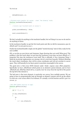 The Write tab 119
doDrawOnCanvas(x, y);
}
//Touchend event handler for canvas - unset now drawing state
function touchendForCanvas(event)
{
//console.log('touchend event on canvas');
global_startedDrawing = false;
event.preventDefault();
}
We don’t actually do anything in the touchstart handler, but we’ll keep it in case we do need to
do anything in future.
In the touchmove handler we get the first touch point and, like we did for mousemove, pass its
offsetX and Y to doDrawOnCanvas().
Finally the touchend handler simply sets the global “started drawing” state to false; ready for the
next scribble.
OK, so run this on your device and, hmmmm, finger drawing does not work! What gives? The
problem is that the touch object we get from the touchmove event does not have offsetX or Y
properties! Nor does the touchmove event itself! This is officially A Very Annoying Thing. I
think the JavaScript implementors are missing a bit of a trick here honestly. Without offsetting
the touch object coordinates, they will be screen coordinates and will not correlate to canvas
space. They will basically be too big to point to anywhere meaningful in the canvas.
The good news is that every DOM element under body exposes some offset properties.
Specifically we have .offsetParent which points to an element’s parent element, and we have
.offsetLeft and .offsetTop which tell us, in pixels, how far away from the top-left of the parent
the top-left of the element is.
The bad news is that most elements, in particular our canvas, have multiple parents. We are
going to have to programatically loop up through an element’s parents and tot up the offsets
to work out a true screen offset of an element. It’s actually a trivial function and let’s put it in
canvas.js:
//Get DOM element position on page
function getPosition(obj)
{
var x = 0, y = 0;
if (obj.offsetParent)
{
do
{
x += obj.offsetLeft;
 