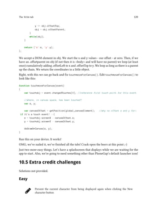 The Write tab 120
y += obj.offsetTop;
obj = obj.offsetParent;
}
while(obj);
}
return {'x':x, 'y':y};
};
We accept a DOM element in obj. We start the x and y values - our offset - at zero. Then, if we
have an .offsetparent on obj (if not then it is body and will have no parent) we loop (at least
once) cumulatively adding .offsetLeft to x and .offsetTop to y. We loop as long as there is a parent
up the chain. We return the coordinates in a little object.
Right, with this we can go back and fix touchmoveForCanvas(). Edit touchmoveForCanvas() to
look like this:
function touchmoveForCanvas(event)
{
var touchobj = event.changedTouches[0]; //reference first touch point for this event
//where, in canvas space, has been touched?
var x, y;
var canvasOffset = getPosition(global_canvasElement); //why no offset x and y for
if it's a touch event? :-(
x = touchobj.screenX - canvasOffset.x;
y = touchobj.screenY - canvasOffset.y;
doDrawOnCanvas(x, y);
}
Run this on your device. It works!
OMG, we’ve nailed it, we’ve finished all the tabs! Crack open the beers at this point ;-)
Just two more easy things. Let’s have a splashscreen that displays while we are waiting for the
app to start. Also, we’re going to need something other than PhoneGap’s default launcher icon!
10.5 Extra credit challenges
Solutions not provided.
Easy
Prevent the current character from being displayed again when clicking the New
character button
 