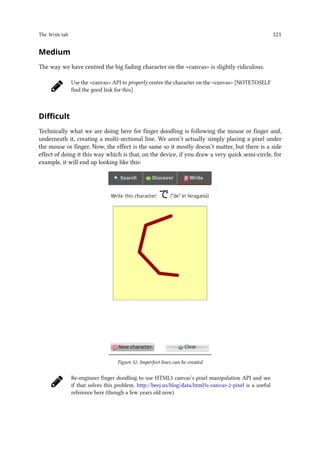The Write tab 121
Medium
The way we have centred the big fading character on the canvas is slightly ridiculous.
Use the canvas API to properly centre the character on the canvas [NOTETOSELF
find the good link for this]
Difficult
Technically what we are doing here for finger doodling is following the mouse or finger and,
underneath it, creating a multi-sectional line. We aren’t actually simply placing a pixel under
the mouse or finger. Now, the effect is the same so it mostly doesn’t matter, but there is a side
effect of doing it this way which is that, on the device, if you draw a very quick semi-circle, for
example, it will end up looking like this:
Figure 52. Imperfect lines can be created
Re-engineer finger doodling to use HTML5 canvas’s pixel manipulation API and see
if that solves this problem. http://beej.us/blog/data/html5s-canvas-2-pixel is a useful
reference here (though a few years old now)
 