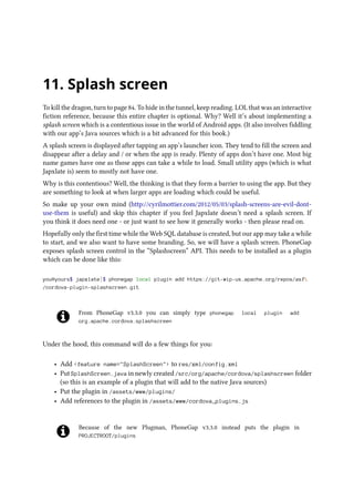 11. Splash screen
To kill the dragon, turn to page 84. To hide in the tunnel, keep reading. LOL that was an interactive
fiction reference, because this entire chapter is optional. Why? Well it’s about implementing a
splash screen which is a contentious issue in the world of Android apps. (It also involves fiddling
with our app’s Java sources which is a bit advanced for this book.)
A splash screen is displayed after tapping an app’s launcher icon. They tend to fill the screen and
disappear after a delay and / or when the app is ready. Plenty of apps don’t have one. Most big
name games have one as those apps can take a while to load. Small utility apps (which is what
Japxlate is) seem to mostly not have one.
Why is this contentious? Well, the thinking is that they form a barrier to using the app. But they
are something to look at when larger apps are loading which could be useful.
So make up your own mind (http://cyrilmottier.com/2012/05/03/splash-screens-are-evil-dont-
use-them is useful) and skip this chapter if you feel Japxlate doesn’t need a splash screen. If
you think it does need one - or just want to see how it generally works - then please read on.
Hopefully only the first time while the Web SQL database is created, but our app may take a while
to start, and we also want to have some branding. So, we will have a splash screen. PhoneGap
exposes splash screen control in the “Splashscreen” API. This needs to be installed as a plugin
which can be done like this:
you@yours$ japxlate]$ phonegap local plugin add https://git-wip-us.apache.org/repos/asf
/cordova-plugin-splashscreen.git
From PhoneGap v3.3.0 you can simply type phonegap local plugin add
org.apache.cordova.splashscreen
Under the hood, this command will do a few things for you:
• Add feature name=SplashScreen to res/xml/config.xml
• Put SplashScreen.java in newly created /src/org/apache/cordova/splashscreen folder
(so this is an example of a plugin that will add to the native Java sources)
• Put the plugin in /assets/www/plugins/
• Add references to the plugin in /assets/www/cordova_plugins.js
Because of the new Plugman, PhoneGap v3.3.0 instead puts the plugin in
PROJECTROOT/plugins
 