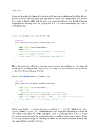 Splash screen 123
So now we’ve got the JavaScript API exposing splash screen actions (show or hide). But this plu-
gin has also added some native Java (the “SplashScreen” class). Hold on to your hats folks because
we’re going to have to fiddle with the app’s Java source code! Don’t worry though, it’s pretty
straightforward. Open up Japxlate.java (which is in /src/com/drappenheimer/japxlate), it
will look like this:
.
.
public class Japxlate extends CordovaActivity
{
@Override
public void onCreate(Bundle savedInstanceState)
{
super.onCreate(savedInstanceState);
super.init();
// Set by lt;content src=index.html / in config.xml
super.loadUrl(Config.getStartUrl());
//super.loadUrl(file:///android_asset/www/index.html)
}
}
This is the constructor code that gets the app up and running when the launcher icon is tapped.
All we do here is load (indirectly from config.xml) index.html into the current activity - which
is a WebView browser. Change it to this:
public class Japxlate extends CordovaActivity
{
@Override
public void onCreate(Bundle savedInstanceState)
{
super.onCreate(savedInstanceState);
super.init();
// Set by lt;content src=index.html / in config.xml
super.setIntegerProperty(splashscreen, R.drawable.splash);
super.loadUrl(Config.getStartUrl(), 5000); //5 seconds timeout for splash
//super.loadUrl(file:///android_asset/www/index.html)
}
}
Before super.loadUrl(), we use super.setIntegerProperty() to set the “splashscreen” prop-
erty to R.drawable.splash. “R” is a piece of Java and XML magic which basically picks up all the
files and resources in the “res” folder and exposes them as useable properties of the “R” object.
R.drawable.splash refers to the appropriate splash.png placed in the /res/drawable folder.
splash.png will be our image file for the splash screen. We are about to make that, but first let’s
take a peek at the /res folder structure:
 