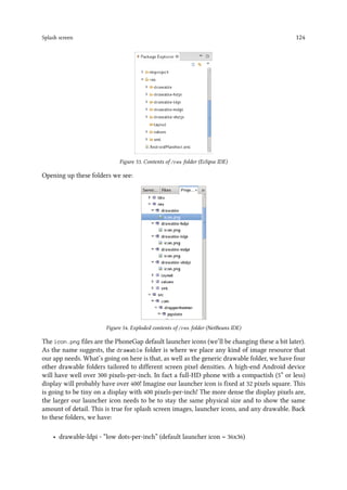 Splash screen 124
Figure 53. Contents of /res folder (Eclipse IDE)
Opening up these folders we see:
Figure 54. Exploded contents of /res folder (NetBeans IDE)
The icon.png files are the PhoneGap default launcher icons (we’ll be changing these a bit later).
As the name suggests, the drawable folder is where we place any kind of image resource that
our app needs. What’s going on here is that, as well as the generic drawable folder, we have four
other drawable folders tailored to different screen pixel densities. A high-end Android device
will have well over 300 pixels-per-inch. In fact a full-HD phone with a compactish (5” or less)
display will probably have over 400! Imagine our launcher icon is fixed at 32 pixels square. This
is going to be tiny on a display with 400 pixels-per-inch! The more dense the display pixels are,
the larger our launcher icon needs to be to stay the same physical size and to show the same
amount of detail. This is true for splash screen images, launcher icons, and any drawable. Back
to these folders, we have:
• drawable-ldpi - “low dots-per-inch” (default launcher icon = 36x36)
 