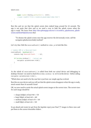 Splash screen 126
super.loadUrl(Config.getStartUrl(), 20000);
//super.loadUrl(file:///android_asset/www/index.html)
}
}
Run this and we see that the splash screen does indeed hang around for 20 seconds. The
app is not quite that slow and so we need a way to hide the splash screen when the
app is ready. We learn from http://docs.phonegap.com/en/3.1.0/cordova_splashscreen_splash-
screen.md.html#Splashscreen that:
“To dismiss the splash screen once the app receives the deviceready event, call the
navigator.splashscreen.hide() method.”
Let’s try that. Edit the receivedEvent() method in index.js to look like this:
// Update DOM on a Received Event
receivedEvent: function(id) {
console.log('Received Event: ' + id);
if (window.cordova) { //actual app
navigator.splashscreen.hide();
}
.
.
As the whole of receivedEvent() is called from both our actual device and debugging in
desktop Chrome*, we need to check for window.cordova - ie. we’re on the device - before calling
navigator.splashscreen.hide();.
*Which does not need to be the case but is just how our simple app has evolved.
Run this on your device and you will see that the splash screen disappears when the app is ready,
much sooner than 20 seconds! Great!
OK, we now need to create the actual splash screen images in the correct sizes. The correct sizes
for each image should be:
• xlarge (xhdpi): at least 960 × 720
• large (hdpi): at least 640 × 480
• medium (mdpi): at least 470 × 320
• small (ldpi): at least 426 × 320
So go ahead and create (or get from the Japxlate repo) your final “J” images in these sizes and
put them in the correct drawables folders.
 