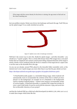 Splash screen 127
..
If the image with the correct density for the device is missing, the app seems to find and use
the closest matching one.
Just one problem remains. Rotate your device into landscape and launch the app. Yuck! Did you
see the splash image? It was really stretched out and fat.
Figure 55. Splash screen when in landscape orientation
Well here’s the correct way to solve this. Really for splash images - and other drawables - you
should use a “9 patch” graphic. This is a tricky little format where PNG images have a one-pixel
border that isn’t displayed, but contains control pixels telling Android which bits of the image to
stretch, shrink or leave unaltered when the device is rotated or if the target device’s aspect ratio
is not the same as the drawable file in the app.
As you can see already, normal PNGs placed in the drawable folder essentially work, so this
tutorial won’t cover 9 patch images any more other than to say that the gory details are here:
https://developer.android.com/guide/topics/graphics/2d-graphics.html#nine-patch
“A NinePatchDrawable graphic is a stretchable bitmap image, which Android will
automatically resize to accommodate the contents of the View in which you have
placed it as the background. An example use of a NinePatch is the backgrounds
used by standard Android buttons — buttons must stretch to accommodate strings
of various lengths. A NinePatch drawable is a standard PNG image that includes an
extra 1-pixel-wide border. It must be saved with the extension .9.png, and saved into
the res/drawable/ directory of your project.”
and that the Android SDK has a little tool called draw9patch (in ANDROID_SDK_HOME/sdk/tools)
to make these images which looks like this:
 