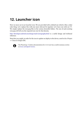 12. Launcher icon
Now we move on to our launcher icon. We are provided with a default one which is like a robot
cube thing. Let’s replace this with one more relevant for Japxlate. Let’s have one with our “J”.
We simply replace the icon.png files in the various drawable folders. The size of each existing
icon.png will tell you the required icon size for that density.
http://developer.android.com/design/style/iconography.html is a useful design and technical
reference.
Note that you might, in order for the icon to update on deploy to the device, need to do a Project
⇒ Clean in Eclipse IDE.
The PhoneGap / Cordova documentation for v3.3.0 now has a useful summary section
on Icons and Splash Screens.
 