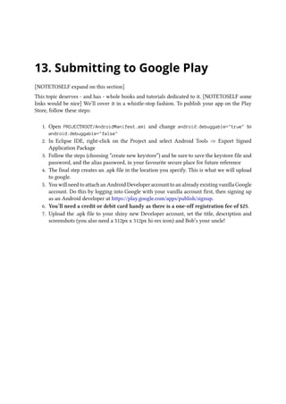 13. Submitting to Google Play
[NOTETOSELF expand on this section]
This topic deserves - and has - whole books and tutorials dedicated to it. [NOTETOSELF some
links would be nice] We’ll cover it in a whistle-stop fashion. To publish your app on the Play
Store, follow these steps:
1. Open PROJECTROOT/AndroidManifest.xml and change android:debuggable=true to
android:debuggable=false
2. In Eclipse IDE, right-click on the Project and select Android Tools ⇒ Export Signed
Application Package
3. Follow the steps (choosing “create new keystore”) and be sure to save the keystore file and
password, and the alias password, in your favourite secure place for future reference
4. The final step creates an .apk file in the location you specify. This is what we will upload
to google.
5. You will need to attach an Android Developer account to an already existing vanilla Google
account. Do this by logging into Google with your vanilla account first, then signing up
as an Android developer at https://play.google.com/apps/publish/signup.
6. You’ll need a credit or debit card handy as there is a one-off registration fee of $25.
7. Upload the .apk file to your shiny new Developer account, set the title, description and
screenshots (you also need a 512px x 512px hi-res icon) and Bob’s your uncle!
 
