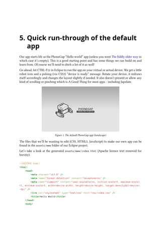 5. Quick run-through of the default
app
Our app starts life as the PhoneGap “Hello world” app (unless you went The fiddly older way in
which case it’s empty). This is a good starting point and has some things we can build on and
learn from. Of course we’ll need to ditch a lot of it as well!
Go ahead, hit CTRL-F11 in Eclipse to run the app on your virtual or actual device. We get a little
robot icon and a pulsing (via CSS3) “device is ready” message. Rotate your device, it redraws
itself accordingly and changes the layout slightly if needed. It also doesn’t present or allow any
kind of scrolling or pinching which is A Good Thing for most apps - including Japxlate.
Figure 1. The default PhoneGap app (landscape)
The files that we’ll be wanting to edit (CSS, HTML5, JavaScript) to make our own app can be
found in the assets/www folder of our Eclipse project.
Let’s take a look at the generated assets/www/index.html (Apache licence text removed for
brevity):
<!DOCTYPE html>
<html>
<head>
<meta charset="utf-8" />
<meta name="format-detection" content="telephone=no" />
<meta name="viewport" content="user-scalable=no, initial-scale=1, maximum-scale
=1, minimum-scale=1, width=device-width, height=device-height, target-densitydpi=device
-dpi" />
<link rel="stylesheet" type="text/css" href="css/index.css" />
<title>Hello World</title>
</head>
<body>
 