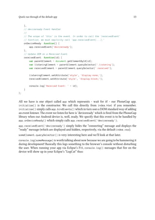 Quick run-through of the default app 13
},
// deviceready Event Handler
//
// The scope of 'this' is the event. In order to call the 'receivedEvent'
// function, we must explicity call 'app.receivedEvent(...);'
onDeviceReady: function() {
app.receivedEvent('deviceready');
},
// Update DOM on a Received Event
receivedEvent: function(id) {
var parentElement = document.getElementById(id);
var listeningElement = parentElement.querySelector('.listening');
var receivedElement = parentElement.querySelector('.received');
listeningElement.setAttribute('style', 'display:none;');
receivedElement.setAttribute('style', 'display:block;');
console.log('Received Event: ' + id);
}
};
All we have is one object called app which represents - wait for it! - our PhoneGap app.
initialize() is the constructor. We call this directly from index.html if you remember.
initialize() simply calls app.bindEvents() which in turn uses a DOM standard way of adding
an event listener. The event we listen for here is ‘deviceready’ which is fired from the PhoneGap
library when our Android device is, well, ready. We specify that this event is to be handled by
app.onDeviceReady() which simply calls app.receivedEvent('deviceready').
app.receivedEvent('deviceready') simply hides the “connecting” message and displays the
“ready” message (which are displayed and hidden, respectively, via the default index.css).
someElement.querySelector() is very interesting here and we’ll look at that later.
console.log(someMessage) is worth talking about now because we are going to be hammering it
during development! Basically this logs something to the browser’s console without disturbing
the user. When running your app via Eclipse’s F11, console.log() messages that fire on the
device will show up in your Eclipse’s “LogCat” thus:
 