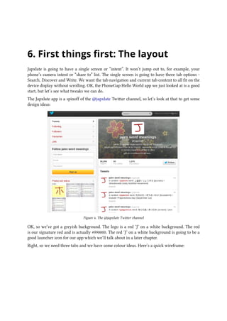 6. First things first: The layout
Japxlate is going to have a single screen or “intent”. It won’t jump out to, for example, your
phone’s camera intent or “share to” list. The single screen is going to have three tab options -
Search, Discover and Write. We want the tab navigation and current tab content to all fit on the
device display without scrolling. OK, the PhoneGap Hello World app we just looked at is a good
start, but let’s see what tweaks we can do.
The Japxlate app is a spinoff of the @japxlate Twitter channel, so let’s look at that to get some
design ideas:
Figure 4. The @japxlate Twitter channel
OK, so we’ve got a greyish background. The logo is a red ‘J’ on a white background. The red
is our signature red and is actually #990000. The red ‘J’ on a white background is going to be a
good launcher icon for our app which we’ll talk about in a later chapter.
Right, so we need three tabs and we have some colour ideas. Here’s a quick wireframe:
 