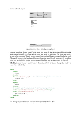 First things first: The layout 16
Figure 5. Quick wireframe of the Japxlate app layout
Let’s put our tabs at the top so they’re out of the way of our device’s core Android buttons (back,
home, menu / special). Let’s have a little footer and see if we need that. The footer and header
have grey backgrounds. The tab content area is bog-standard black text on a white background.
When a tab is tapped, the header and footer will stay the same (though possibly with some kind
of current tab highlight) but the content area will load the appropriate content for that tab.
HTML5 gives us <header> and <footer> elements, so let’s try those. Change the <body> in
index.html to look like:
<body>
<header>
header
</header>
<div class="japxlate_app"> <!--note we've changed the class name-->
content area
</div>
<footer>
footer
</footer>
<!--<script type="text/javascript" src="phonegap.js"></script>-->
<script type="text/javascript" src="js/index.js"></script>
<script type="text/javascript">
app.initialize();
</script>
</body>
Fire this up on your device (or desktop Chrome) and it looks like this:
 