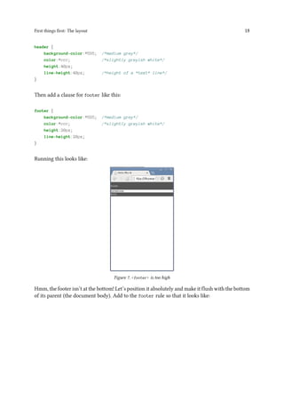 First things first: The layout 18
header {
background-color:#555; /*medium grey*/
color:#ccc; /*slightly greyish white*/
height:40px;
line-height:40px; /*height of a *text* line*/
}
Then add a clause for footer like this:
footer {
background-color:#555; /*medium grey*/
color:#ccc; /*slightly greyish white*/
height:20px;
line-height:20px;
}
Running this looks like:
Figure 7. <footer> is too high
Hmm, the footer isn’t at the bottom! Let’s position it absolutely and make it flush with the bottom
of its parent (the document body). Add to the footer rule so that it looks like:
 