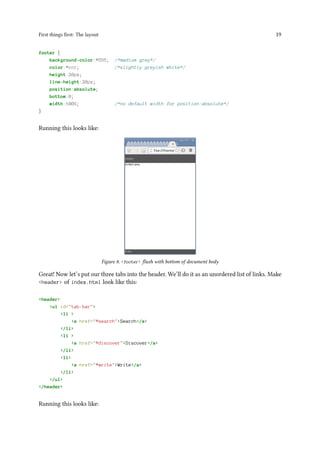 First things first: The layout 19
footer {
background-color:#555; /*medium grey*/
color:#ccc; /*slightly greyish white*/
height:20px;
line-height:20px;
position:absolute;
bottom:0;
width:100%; /*no default width for position:absolute*/
}
Running this looks like:
Figure 8. <footer> flush with bottom of document body
Great! Now let’s put our three tabs into the header. We’ll do it as an unordered list of links. Make
<header> of index.html look like this:
<header>
<ul id="tab-bar">
<li >
<a href="#search">Search</a>
</li>
<li >
<a href="#discover">Discover</a>
</li>
<li>
<a href="#write">Write</a>
</li>
</ul>
</header>
Running this looks like:
 
