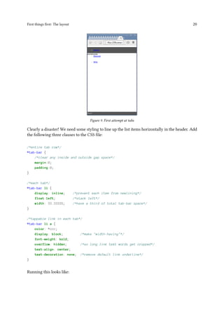 First things first: The layout 20
Figure 9. First attempt at tabs
Clearly a disaster! We need some styling to line up the list items horizontally in the header. Add
the following three clauses to the CSS file:
/*entire tab row*/
#tab-bar {
/*clear any inside and outside gap space*/
margin:0;
padding:0;
}
/*each tab*/
#tab-bar li {
display: inline; /*prevent each item from newlining*/
float:left; /*stack left*/
width: 33.3333%; /*have a third of total tab-bar space*/
}
/*tappable link in each tab*/
#tab-bar li a {
color: #ccc;
display: block; /*make "width-having"*/
font-weight: bold;
overflow: hidden; /*so long link text words get cropped*/
text-align: center;
text-decoration: none; /*remove default link underline*/
}
Running this looks like:
 