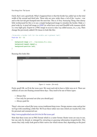 First things first: The layout 22
Ouch, that’s not a good look. What’s happened here is that the border has added 1px to the total
width of the second and third tabs. These tabs are now wider than a 3rd of the <header> row
and so the last tab gets bumped onto the next line. This is A Very Annoying Thing. One cheesy
little workaround for this is to use a simple background image to simulate the border. Make a 1
pixel wide by 16 pixel tall image in GIMP (or what-have-you) and floodfill with #aaaaaa which
is a very light grey. Export to a PNG image in assests/www/img called aaaaaa_16_v.png. Then
change the previously added CSS clause to look like this:
/*simulate a border-left for the middle and rightmost tab*/
#tab-bar li + li
{
background-image:url(../img/aaaaaa_16_v.png);
background-repeat:repeat-y;
background-position:left;
}
Running this looks like:
Figure 12. <header> fits nicely
Pretty good! OK, we’ll do the icons next. We want each tab to have a little icon on it. There are
millions of icon sets floating around these days. They tend to be one of three types:
• Always free
• Free only for personal use (else you should pay)
• Always paid-for
There’s also new school flat icons versus traditional deep icons. Design memes come and go but
we’ll go with something a little flat. We’ll use these rather nice ones which are royalty-free, free
for personal and commercial use:
http://www.graphicsfuel.com/2013/04/20-flat-icons-psd
Note that these icons are in PNG format which is a raster format. Raster icons are easy to use,
but can only be shrunk or enlarged by extracting or guessing information (respectively). This
means they only really look good at their native size which means that, depending on the pixel
 