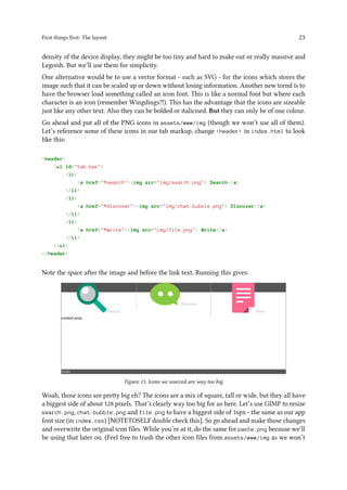 First things first: The layout 23
density of the device display, they might be too tiny and hard to make out or really massive and
Legoish. But we’ll use them for simplicity.
One alternative would be to use a vector format - such as SVG - for the icons which stores the
image such that it can be scaled up or down without losing information. Another new trend is to
have the browser load something called an icon font. This is like a normal font but where each
character is an icon (remember Wingdings?!). This has the advantage that the icons are sizeable
just like any other text. Also they can be bolded or italicised. But they can only be of one colour.
Go ahead and put all of the PNG icons in assets/www/img (though we won’t use all of them).
Let’s reference some of these icons in our tab markup, change <header> in index.html to look
like this:
<header>
<ul id="tab-bar">
<li>
<a href="#search"><img src="img/search.png"> Search</a>
</li>
<li>
<a href="#discover"><img src="img/chat-bubble.png"> Discover</a>
</li>
<li>
<a href="#write"><img src="img/file.png"> Write</a>
</li>
</ul>
</header>
Note the space after the image and before the link text. Running this gives:
Figure 13. Icons we sourced are way too big
Woah, those icons are pretty big eh? The icons are a mix of square, tall or wide, but they all have
a biggest side of about 128 pixels. That’s clearly way too big for us here. Let’s use GIMP to resize
search.png, chat-bubble.png and file.png to have a biggest side of 16px - the same as our app
font size (in index.css) [NOTETOSELF double check this]. So go ahead and make those changes
and overwrite the original icon files. While you’re at it, do the same for paste.png because we’ll
be using that later on. (Feel free to trash the other icon files from assets/www/img as we won’t
 