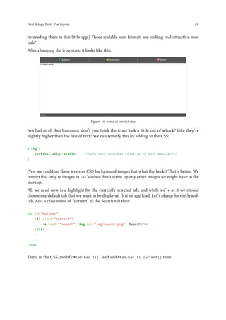 First things first: The layout 24
be needing them in this little app.) Those scalable icon formats are looking real attractive now
huh?
After changing the icon sizes, it looks like this:
Figure 14. Icons at correct size
Not bad at all. But hmmmm, don’t you think the icons look a little out of whack? Like they’re
slightly higher than the line of text? We can remedy this by adding to the CSS:
a img {
vertical-align:middle; /*make more sensible relative to text baseline*/
}
(Yes, we could do these icons as CSS background images but what the heck.) That’s better. We
restrict this only to images in <a>’s so we don’t screw up any other images we might have in the
markup.
All we need now is a highlight for the currently selected tab, and while we’re at it we should
choose our default tab that we want to be displayed first on app load. Let’s plump for the Search
tab. Add a class name of “current” to the Search tab thus:
<ul id="tab-bar">
<li class="current">
<a href="#search"><img src="img/search.png"> Search</a>
</li>
.
.
</ul>
Then, in the CSS, modify #tab-bar li{} and add #tab-bar li.current{} thus:
 