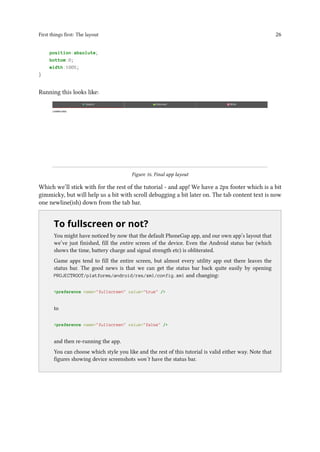 First things first: The layout 26
position:absolute;
bottom:0;
width:100%;
}
Running this looks like:
Figure 16. Final app layout
Which we’ll stick with for the rest of the tutorial - and app! We have a 2px footer which is a bit
gimmicky, but will help us a bit with scroll debugging a bit later on. The tab content text is now
one newline(ish) down from the tab bar.
..
To fullscreen or not?
You might have noticed by now that the default PhoneGap app, and our own app’s layout that
we’ve just finished, fill the entire screen of the device. Even the Android status bar (which
shows the time, battery charge and signal strength etc) is obliterated.
Game apps tend to fill the entire screen, but almost every utility app out there leaves the
status bar. The good news is that we can get the status bar back quite easily by opening
PROJECTROOT/platforms/android/res/xml/config.xml and changing:
<preference name="fullscreen" value="true" />
to
<preference name="fullscreen" value="false" />
and then re-running the app.
You can choose which style you like and the rest of this tutorial is valid either way. Note that
figures showing device screenshots won’t have the status bar.
 