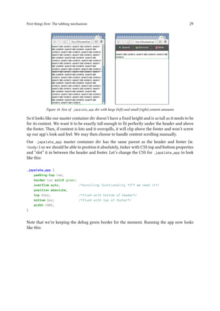 First things first: The tabbing mechanism 29
Figure 18. Size of .japxlate_app div with large (left) and small (right) content amounts
So it looks like our master container div doesn’t have a fixed height and is as tall as it needs to be
for its content. We want it to be exactly tall enough to fit perfectly under the header and above
the footer. Then, if content is lots and it overspills, it will clip above the footer and won’t screw
up our app’s look and feel. We may then choose to handle content scrolling manually.
Our .japxlate_app master container div has the same parent as the header and footer (ie.
<body>) so we should be able to position it absolutely, tinker with CSS top and bottom properties
and “slot” it in between the header and footer. Let’s change the CSS for .japxlate_app to look
like this:
.japxlate_app {
padding-top:1em;
border:1px solid green;
overflow:auto; /*scrolling functionality *IF* we need it*/
position:absolute;
top:43px; /*flush with bottom of header*/
bottom:2px; /*flush with top of footer*/
width:100%;
}
Note that we’re keeping the debug green border for the moment. Running the app now looks
like this:
 