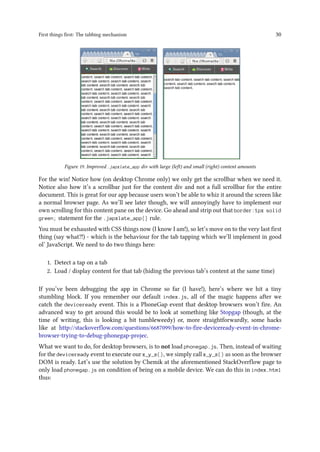 First things first: The tabbing mechanism 30
Figure 19. Improved .japxlate_app div with large (left) and small (right) content amounts
For the win! Notice how (on desktop Chrome only) we only get the scrollbar when we need it.
Notice also how it’s a scrollbar just for the content div and not a full scrollbar for the entire
document. This is great for our app because users won’t be able to whiz it around the screen like
a normal browser page. As we’ll see later though, we will annoyingly have to implement our
own scrolling for this content pane on the device. Go ahead and strip out that border:1px solid
green; statement for the .japxlate_app{} rule.
You must be exhausted with CSS things now (I know I am!), so let’s move on to the very last first
thing (say what?!) - which is the behaviour for the tab tapping which we’ll implement in good
ol’ JavaScript. We need to do two things here:
1. Detect a tap on a tab
2. Load / display content for that tab (hiding the previous tab’s content at the same time)
If you’ve been debugging the app in Chrome so far (I have!), here’s where we hit a tiny
stumbling block. If you remember our default index.js, all of the magic happens after we
catch the deviceready event. This is a PhoneGap event that desktop browsers won’t fire. An
advanced way to get around this would be to look at something like Stopgap (though, at the
time of writing, this is looking a bit tumbleweedy) or, more straightforwardly, some hacks
like at http://stackoverflow.com/questions/6687099/how-to-fire-deviceready-event-in-chrome-
browser-trying-to-debug-phonegap-projec.
What we want to do, for desktop browsers, is to not load phonegap.js. Then, instead of waiting
for the deviceready event to execute our x_y_z(), we simply call x_y_z() as soon as the browser
DOM is ready. Let’s use the solution by Chemik at the aforementioned StackOverflow page to
only load phonegap.js on condition of being on a mobile device. We can do this in index.html
thus:
 