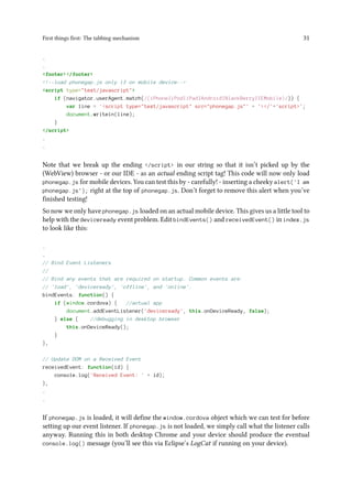 First things first: The tabbing mechanism 31
.
.
<footer></footer>
<!--load phonegap.js only if on mobile device-->
<script type="text/javascript">
if (navigator.userAgent.match(/(iPhone|iPod|iPad|Android|BlackBerry|IEMobile)/)) {
var line = '<script type="text/javascript" src="phonegap.js"' + '></'+'script>';
document.writeln(line);
}
</script>
.
.
Note that we break up the ending </script> in our string so that it isn’t picked up by the
(WebView) browser - or our IDE - as an actual ending script tag! This code will now only load
phonegap.js for mobile devices. You can test this by - carefully! - inserting a cheeky alert('I am
phonegap.js'); right at the top of phonegap.js. Don’t forget to remove this alert when you’ve
finished testing!
So now we only have phonegap.js loaded on an actual mobile device. This gives us a little tool to
help with the deviceready event problem. Edit bindEvents() and receivedEvent() in index.js
to look like this:
.
.
// Bind Event Listeners
//
// Bind any events that are required on startup. Common events are:
// 'load', 'deviceready', 'offline', and 'online'.
bindEvents: function() {
if (window.cordova) { //actual app
document.addEventListener('deviceready', this.onDeviceReady, false);
} else { //debugging in desktop browser
this.onDeviceReady();
}
},
// Update DOM on a Received Event
receivedEvent: function(id) {
console.log('Received Event: ' + id);
},
.
.
If phonegap.js is loaded, it will define the window.cordova object which we can test for before
setting up our event listener. If phonegap.js is not loaded, we simply call what the listener calls
anyway. Running this in both desktop Chrome and your device should produce the eventual
console.log() message (you’ll see this via Eclipse’s LogCat if running on your device).
 
