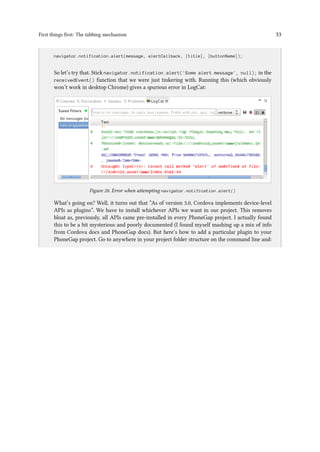First things first: The tabbing mechanism 33
..
navigator.notification.alert(message, alertCallback, [title], [buttonName]);
So let’s try that. Stick navigator.notification.alert('Some alert message', null); in the
receivedEvent() function that we were just tinkering with. Running this (which obviously
won’t work in desktop Chrome) gives a spurious error in LogCat:
Figure 20. Error when attempting navigator.notification.alert()
What’s going on? Well, it turns out that “As of version 3.0, Cordova implements device-level
APIs as plugins”. We have to install whichever APIs we want in our project. This removes
bloat as, previously, all APIs came pre-installed in every PhoneGap project. I actually found
this to be a bit mysterious and poorly documented (I found myself mashing up a mix of info
from Cordova docs and PhoneGap docs). But here’s how to add a particular plugin to your
PhoneGap project. Go to anywhere in your project folder structure on the command line and:
 