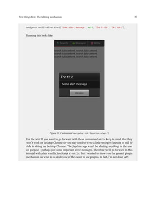 First things first: The tabbing mechanism 37
..
navigator.notification.alert('Some alert message', null, 'The title', 'Oki doki');
Running this looks like:
Figure 22. Customised navigator.notification.alert()
For the win! If you want to go forward with these customised alerts, keep in mind that they
won’t work on desktop Chrome so you may need to write a little wrapper function to still be
able to debug on desktop Chrome. The Japxlate app won’t be alerting anything to the user
on purpose - perhaps just some important error messages. Therefore we’ll go forward in this
tutorial with plain vanilla JavaScript alert()s. But I wanted to show you the general plugin
mechanism on what is no doubt one of the easier to use plugins. In fact, I’m not done yet!:
 