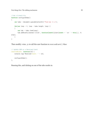 First things first: The tabbing mechanism 39
//tab clickability
function configureTabs()
{
var tabs = document.querySelectorAll("#tab-bar li a");
for(var loop = 0; loop < tabs.length; loop++)
{
var tab = tabs.item(loop);
tab.addEventListener('click', function(event){alert(event + ' on ' + this);}, f
alse);
}
}
Then modify index.js to call this new function in receivedEvent() thus:
// Update DOM on a Received Event
receivedEvent: function(id) {
console.log('Received Event: ' + id);
configureTabs();
},
Running this, and clicking on one of the tabs results in:
 