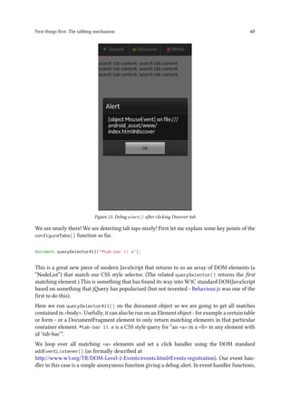 First things first: The tabbing mechanism 40
Figure 23. Debug alert() after clicking Discover tab
We are nearly there! We are detecting tab taps nicely! First let me explain some key points of the
configureTabs() function so far.
document.querySelectorAll("#tab-bar li a");
This is a great new piece of modern JavaScript that returns to us an array of DOM elements (a
“NodeList”) that match our CSS style selector. (The related querySelector() returns the first
matching element.) This is something that has found its way into W3C standard DOMJavaScript
based on something that jQuery has popularised (but not invented - Behaviour.js was one of the
first to do this).
Here we run querySelectorAll() on the document object so we are going to get all matches
contained in <body>. Usefully, it can also be run on an Element object - for example a certain table
or form - or a DocumentFragment element to only return matching elements in that particular
container element. #tab-bar li a is a CSS style query for “an <a> in a <li> in any element with
id ‘tab-bar’”.
We loop over all matching <a> elements and set a click handler using the DOM standard
addEventListener() (as formally described at
http://www.w3.org/TR/DOM-Level-2-Events/events.html#Events-registration). Our event han-
dler in this case is a simple anonymous function giving a debug alert. In event handler functions,
 