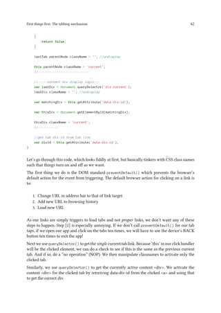 First things first: The tabbing mechanism 42
{
return false;
}
lastTab.parentNode.className = ''; //undisplay
this.parentNode.className = 'current';
//---------------------------
//-----content div display logic---
var lastDiv = document.querySelector('div.current');
lastDiv.className = ''; //undisplay
var matchingDiv = this.getAttribute('data-div-id');
var thisDiv = document.getElementById(matchingDiv);
thisDiv.className = 'current';
//-----------
//get tab div id from tab link
var divId = this.getAttribute('data-div-id');
}
Let’s go through this code, which looks fiddly at first, but basically tinkers with CSS class names
such that things turn on and off as we want.
The first thing we do is the DOM standard preventDefault() which prevents the browser’s
default action for the event from triggering. The default browser action for clicking on a link is
to:
1. Change URL in address bar to that of link target
2. Add new URL to browsing history
3. Load new URL
As our links are simply triggers to load tabs and not proper links, we don’t want any of these
steps to happen. Step [2] is especially annoying. If we don’t call preventDefault() for our tab
taps, if we open our app and click on the tabs ten times, we will have to use the device’s BACK
button ten times to exit the app!
Next we use querySelector() to get the single current tab link. Because ‘this’ in our click handler
will be the clicked element, we can do a check to see if this is the same as the previous current
tab. And if so, do a “no operation” (NOP). We then manipulate classnames to activate only the
clicked tab.
Similarly, we use querySelector() to get the currently active content <div>. We activate the
content <div> for the clicked tab by retreiving data-div-id from the clicked <a> and using that
to get the correct div.
 