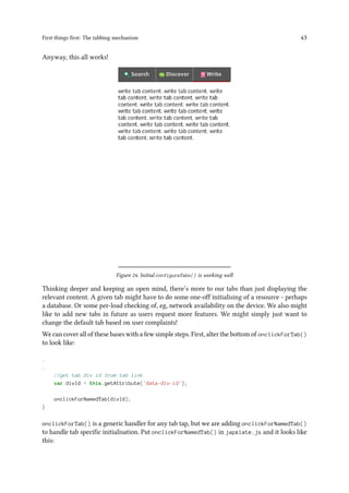 First things first: The tabbing mechanism 43
Anyway, this all works!
Figure 24. Initial configureTabs() is working well
Thinking deeper and keeping an open mind, there’s more to our tabs than just displaying the
relevant content. A given tab might have to do some one-off initialising of a resource - perhaps
a database. Or some per-load checking of, eg, network availability on the device. We also might
like to add new tabs in future as users request more features. We might simply just want to
change the default tab based on user complaints!
We can cover all of these bases with a few simple steps. First, alter the bottom of onclickForTab()
to look like:
.
.
//get tab div id from tab link
var divId = this.getAttribute('data-div-id');
onclickForNamedTab(divId);
}
onclickForTab() is a generic handler for any tab tap, but we are adding onclickForNamedTab()
to handle tab specific initialisation. Put onclickForNamedTab() in japxlate.js and it looks like
this:
 