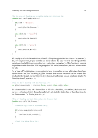 First things first: The tabbing mechanism 44
//Do the one-off loading and everytime setup for whichever tab
function onclickForNamedTab(divId)
{
if(divId == 'discover')
{
onclickForTab_Discover();
}
else if(divId == 'search')
{
onclickForTab_Search();
}
else if(divId == 'write')
{
onclickForTab_Write();
}
}
We simply switch on the tab content <div> id, calling the appropriate onclickForTab_theTab().
Yes, you’ve guessed it, if you want to add more tabs to the app, you will have to update this
switch case (and add the corresponding onclickForTab_theNewTab()). This function is a simple
dispatcher to other functions that are going to do the actual one-off and per-load initialisations
for tabs.
For a “one-off” initialisation, we are going to have to somehow record which tabs have been
opened so far. We’ll do this using a global variable. Eek! Global variables are not current best
practice for JavaScript, but we’ll do it to keep this small and simple app, er, small and simple. Put
this at the top of japxlate.js:
//Has the first load of each tab happened yet?
var global_pagesLoaded = {discover:false, search:false, write:false};
We can then check - and set - these values in our onclickForTab_theTabName() functions that
our onclickForNamedTab() dispatcher calls. Let’s get started with the first of these functions for
our Discover tab. Put this in japxlate.js:
//One-off loading and each time setup for discover tab
function onclickForTab_Discover()
{
//console.log('click on discover tab');
if(!global_pagesLoaded.discover)
{
firstLoadForTab_Discover();
}
//each time setup to go here
}
 