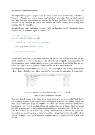 First things first: The tabbing mechanism 45
We simply check if global_pagesLoaded.discover is false and if so call firstLoadForTab_-
Discover(). We also have a space here for any “each time” setup of the Discover tab. Go ahead
and create functions, using this one as a template, for the Search and Write tabs (do a copy paste
and then change ‘Discover’ to ‘Search’ and ‘discover’ to ‘search’ and etc). We’ll modify these
functions later if we need to.
OK, we still need firstLoadForTab_Discover() which will perform one-off initialisation for the
Discover tab. Do it like this, again in japxlate.js:
//One-off loading for discover tab
function firstLoadForTab_Discover()
{
//console.log('first load for discover tab');
global_pagesLoaded.discover = true;
//one-off setup to go here
}
All we do is set global_pagesLoaded.discover to true so that this function does not get
called again from onclickForTab_Discover() when the tab is tapped a subsequent time. At
the moment this is just a placeholder for whatever we might need down the line. Like we just
did for onclickForTab_*(), replicate this function for the Search and Write tabs.
If we temporarily uncomment the console.log() calls, running this - and clicking tabs randomly
- shows that we do indeed have a first load that fires only once and a click that fires each time.
Figure 25. One-off tab loading is confirmed
Done and dusted. Money in the bank. Move along, nothing to see here… right? Well there’s
just one thing missing. If you’ve really really been paying attention and thinking one or two
steps ahead perhaps, you may have noted that our setups (one-off and each time) for the default
Search tab are only fired if we click off that tab and then back on it. Clearly this is not useful
and whichever tab is set to be the default needs to have its setups run right off the bat. Let’s
solve this problem by, on deviceready, calling a little function to retreive the current tab
and calling our already existing onclickForNamedTab() dispatcher for that tab. Add a call to
initialiseDefaultTab() at the bottom of receivedEvent() in index.js so that it now looks
like this:
 