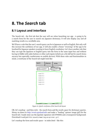 8. The Search tab
8.1 Layout and interface
The Search tab - the first tab that the user will see when launching our app - is going to be
a search form for the user to search our Japanese dictionary. It will also display any and all
matching results in a scrollable area.
We’ll have a rule that the user’s search query can be in Japanese as well as English. Not only will
this increase the usefulness of our app, it will also enable a future “reversing” of the app to be
localised for Japanese speakers wanting to learn English vocabulary. Let’s have another rule that
they can type the Japanese or English query into the form in the same input box and without
having to fiddle with radio buttons or other such inputs (which are a bit old hat for search forms
anyway but especially cumbersome on mobile devices). With these rules and functionalities in
mind, a wireframe of the Search tab might look like:
Figure 26. Quick wireframe of the Search tab layout
OK, let’s markup - and then style - the search form and the results space for dictionary queries.
Mosey on down to http://www.ajaxload.info and make a “loading” spinner image (gif) for the
Search tab. I made mine use the Japxlate signature red (#990000) and a transparent background.
Download it and put it in /assets/www/img as spinner.gif.
Let’s markup the form and results space - in index.html - like this:
 