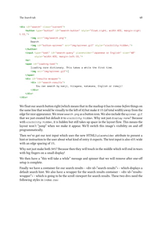 The Search tab 48
<div id="search" class="current">
<button type="button" id="search-button" style="float:right; width:45%; margin-righ
t:1%;">
<img src="img/search.png">
Search
<img id="button-spinner" src="img/spinner.gif" style="visibility:hidden;">
</button>
<input type="text" id="search-query" placeholder="Japanese or English" size="40"
style="width:45%; margin-left:1%;">
<br>
<span id="loading-text">
[Loading core dictionary. This takes a while the first time.
<img src="img/spinner.gif">]
</span>
<div id="results-wrapper">
<div id="search-results">
You can search by kanji, hiragana, katakana, English or romaji!
</div>
</div>
</div>
We float our search button right (which means that in the markup it has to come before things on
the same line that would be visually to the left of it) but make it 1% (of total width) away from the
edge for nice appearance. We reuse search.png as a button icon. We also include the spinner.gif
that we just created but default it to visibility:hidden. Why not just display:none? Because
with visibility:hidden, it is hidden but still takes up space in the layout flow. This means the
layout won’t “jump” when we make it appear. We’ll switch this image’s visibility on and off
programmatically.
Then we’ve got our text input which uses the new HTML5 placeholder attribute to present a
hint or instruction to the user about what kind of entry it expects. The text input is also 45% wide
with an edge spacing of 1%.
Why not just make both 50%? Because then they will touch in the middle which will end in tears
with big fingers on a small display!
We then have a “this will take a while” message and spinner that we will remove after one-off
setup is complete.
Finally we have a container for our search results - <div id=”search-results”> - which displays a
default search hint. We also have a wrapper for the search results container - <div id=”results-
wrapper”> - which is going to be the scroll viewport for search results. These two divs need the
following styles in index.css:
 