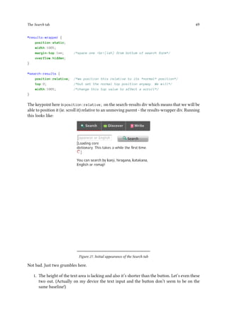 The Search tab 49
#results-wrapper {
position:static;
width:100%;
margin-top:1em; /*space one <br>(ish) from bottom of search form*/
overflow:hidden;
}
#search-results {
position:relative; /*we position this relative to its *normal* position*/
top:0; /*but set the normal top position anyway. We will*/
width:100%; /*change this top value to affect a scroll*/
}
The keypoint here is position:relative; on the search-results div which means that we will be
able to position it (ie. scroll it) relative to an unmoving parent - the results-wrapper div. Running
this looks like:
Figure 27. Initial appearance of the Search tab
Not bad. Just two grumbles here.
1. The height of the text area is lacking and also it’s shorter than the button. Let’s even these
two out. (Actually on my device the text input and the button don’t seem to be on the
same baseline!)
 