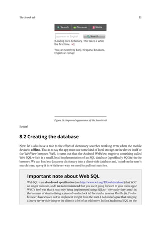 The Search tab 51
Figure 28. Improved appearance of the Search tab
Better!
8.2 Creating the database
Now, let’s also have a rule to the effect of dictionary searches working even when the mobile
device is offline. That is to say the app must use some kind of local storage on the device itself or
the WebView browser. Well, it turns out that the Android WebView supports something called
Web SQL which is a small, local implementation of an SQL database (specifically SQLite) in the
browser. We can load our Japanese dictionary into a client-side database and, based on the user’s
search term, query it in whichever way we need to pull out matches.
..
Important note about Web SQL
Web SQL is an abandoned specification (see http://www.w3.org/TR/webdatabase/) that W3C
no longer maintain, and I do not recommend that you use it going forward in your owns apps!
W3C’s beef was that it was only being implemented using SQLite - obviously they aren’t in
the business of standardising a piece of vendor lock in! For similar reasons Mozilla (ie. Firefox
browser) have chosen not to implement it right from the start. I do kind of agree that bringing
a heavy server-side thing to the client is a bit of an odd move. In fact, traditional SQL on the
 