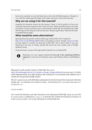 The Search tab 52
..
back-end is somewhat in crisis itself these days in the world of NoSQL datastores. Though it is
very useful for mobile apps that might not be online and need to work with some data.
Why are we using it for this tutorial?
Somewhat for historical reasons but also because I know it will be perfect for fuzzy text
searching. I know from experience that it will “just work”. When using PhoneGap we are lucky
too because “Cordova provides access to both interfaces (Web SQL and something else called
Web Storage) for the minority of devices that don’t already support them. Otherwise the built-
in implementations apply.”
What would be some alternatives?
Ignoring PhoneGap and the world of mobile apps, Indexed DB (a W3C standard at
http://www.w3.org/TR/IndexedDB/) looks to be picking up steam. Though caniuse.com tells
me that support is currently less than that of Web SQL. Also it hasn’t made its way into
PhoneGap at the time of writing. Indexed DB mirrors the more modern style of NoSQL
databases closely.
I hope that future versions of the app (and this tutorial) can use Indexed DB.
PhoneGap v3.3.0 now supports Indexed DB, but only if the underlying WebView
supports it. At the time of writing this means only Windows Phone 8 and BlackBerry
10.
PhoneGap’s (well actually Cordova’s) Web SQL docs are at
http://docs.phonegap.com/en/3.1.0/cordova_storage_storage.md.html As you can see, it’s a fairly
small implementation of an SQL database. But writing for it in JavaScript with callbacks was a
novelty for this grizzled MySQL hacker!
OK, let’s crack on now with Web SQL initialisation for the first load of the Search tab. Stick this
cheeky call - to a function we’re about to create - at the bottom of firstLoadForTab_Search()
in japxlate.js:
tryPopulateDB();
Let’s create this function, and other functions to do with general Web SQL setup, in a new file
in /assets/www/js called websql_core.js. Create this file, and the first function we’ll put in it
is the tryPopulateDB() we’ve just referenced. It will look like this:
 
