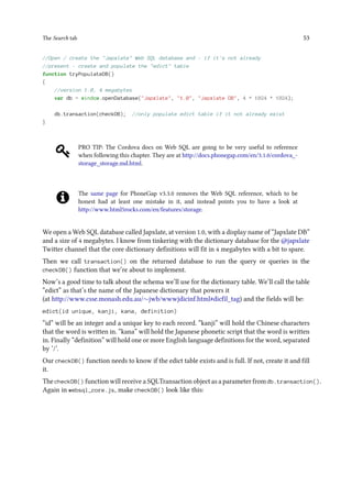 The Search tab 53
//Open / create the "Japxlate" Web SQL database and - if it's not already
//present - create and populate the "edict" table
function tryPopulateDB()
{
//version 1.0, 4 megabytes
var db = window.openDatabase("Japxlate", "1.0", "Japxlate DB", 4 * 1024 * 1024);
db.transaction(checkDB); //only populate edict table if it not already exist
}
PRO TIP: The Cordova docs on Web SQL are going to be very useful to reference
when following this chapter. They are at http://docs.phonegap.com/en/3.1.0/cordova_-
storage_storage.md.html.
The same page for PhoneGap v3.3.0 removes the Web SQL reference, which to be
honest had at least one mistake in it, and instead points you to have a look at
http://www.html5rocks.com/en/features/storage.
We open a Web SQL database called Japxlate, at version 1.0, with a display name of “Japxlate DB”
and a size of 4 megabytes. I know from tinkering with the dictionary database for the @japxlate
Twitter channel that the core dictionary definitions will fit in 4 megabytes with a bit to spare.
Then we call transaction() on the returned database to run the query or queries in the
checkDB() function that we’re about to implement.
Now’s a good time to talk about the schema we’ll use for the dictionary table. We’ll call the table
“edict” as that’s the name of the Japanese dictionary that powers it
(at http://www.csse.monash.edu.au/∼jwb/wwwjdicinf.html#dicfil_tag) and the fields will be:
edict(id unique, kanji, kana, definition)
“id” will be an integer and a unique key to each record. “kanji” will hold the Chinese characters
that the word is written in. “kana” will hold the Japanese phonetic script that the word is written
in. Finally “definition” will hold one or more English language definitions for the word, separated
by ‘/’.
Our checkDB() function needs to know if the edict table exists and is full. If not, create it and fill
it.
The checkDB() function will receive a SQLTransaction object as a parameter from db.transaction().
Again in websql_core.js, make checkDB() look like this:
 