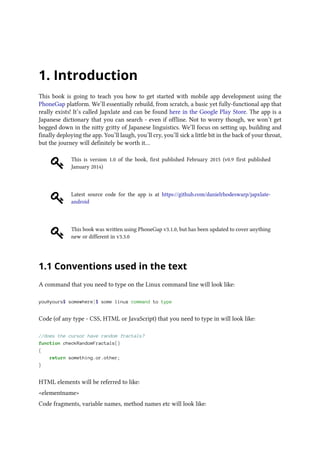 1. Introduction
This book is going to teach you how to get started with mobile app development using the
PhoneGap platform. We’ll essentially rebuild, from scratch, a basic yet fully-functional app that
really exists! It’s called Japxlate and can be found here in the Google Play Store. The app is a
Japanese dictionary that you can search - even if offline. Not to worry though, we won’t get
bogged down in the nitty gritty of Japanese linguistics. We’ll focus on setting up, building and
finally deploying the app. You’ll laugh, you’ll cry, you’ll sick a little bit in the back of your throat,
but the journey will definitely be worth it…
This is version 1.0 of the book, first published February 2015 (v0.9 first published
January 2014)
Latest source code for the app is at https://github.com/danielrhodeswarp/japxlate-
android
This book was written using PhoneGap v3.1.0, but has been updated to cover anything
new or different in v3.3.0
1.1 Conventions used in the text
A command that you need to type on the Linux command line will look like:
you@yours$ somewhere]$ some linux command to type
Code (of any type - CSS, HTML or JavaScript) that you need to type in will look like:
//does the cursor have random fractals?
function checkRandomFractals()
{
return something.or.other;
}
HTML elements will be referred to like:
<elementname>
Code fragments, variable names, method names etc will look like:
 