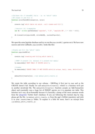 The Search tab 55
//Callback for if checkDB() fails - ie. no "edict" table
//SO create it and fill it
function errorCheckDB(transaction, error)
{
console.log('edict table not exist - will create and fill');
//version 1.0, 4 megabytes
var db = window.openDatabase("Japxlate", "1.0", "Japxlate DB", 4 * 1024 * 1024);
db.transaction(populateDB, errorWebSQL, successPopulate);
}
We open the same Japxlate database and try to run the populateDB() queries on it. We have new
success and error callbacks. populateDB() looks like this:
//Create and fill the "edict" table
function populateDB(tx)
{
console.log('creating and filling edict table');
//DROP if present (ie. because it's present but empty)
tx.executeSql('DROP TABLE IF EXISTS edict');
//create
tx.executeSql('CREATE TABLE IF NOT EXISTS edict(id unique, kanji, kana, definition)
');
websqlEdictInserts(tx); //see websql_edict_inserts.js
}
We create the table according to our schema - DROPing it first just in case and so the
CREATE doesn’t fail. Finally we call websqlEdictInserts() which is a function we’ll put
in another JavaScript file. The websqlEdictInserts() function accepts an SQLTransaction
object and essentially runs a huge list of INSERT queries on it to populate our table. This
function isn’t very do-at-homeable because it’s basically a dump of the most common words
from the @japxlate Twitter feed’s database. If you are following this tutorial step by step,
please get the file /js/websql_edict_inserts.js from the app’s GitHub repository and stick
it in your /assets/www/js folder. To explain it a little bit more, here’s an excerpt from
/js/websql_edict_inserts.js:
 
