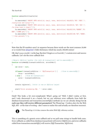 The Search tab 56
function websqlEdictInserts(tx)
{
tx.executeSql('INSERT INTO edict(id, kanji, kana, definition) VALUES(5,",,
/curry/rice and curry/)');
tx.executeSql('INSERT INTO edict(id, kanji, kana, definition) VALUES(21,,,
/to blow (one's nose)/)');
tx.executeSql('INSERT INTO edict(id, kanji, kana, definition) VALUES(119,,
,/1000 yen/)');
tx.executeSql('INSERT INTO edict(id, kanji, kana, definition) VALUES(138,,
,/ten percent/)');
.
.
}
Note that the ID numbers aren’t in sequence because these words are the most common 20,000
or so words from @japxlate’s Edict dictionary which has nearly 200,000 entries!
OK, that’s populateDB() in the bag. But don’t forget errorCheckDB()’s custom error and success
callbacks. Let’s do the error callback first:
//Generic SQLError handler (for both db.transaction() and tx.executeSQL())
function errorWebSQL(transactionOrError, errorOrNull)
{
var error = null;
if(typeof transactionOrError == 'SQLTransaction') { //from tx.executeSQL()
error = errorOrNull;
} else { //from db.transaction()
error = transactionOrError;
}
console.log(error); //error is now an SQLError object
alert(Error processing SQL:  + error.code);
}
Ouch! This looks a bit over-complicated. What’s going on? Well, I didn’t realise at first,
and I only discovered it on a hunch, but we can reference error callbacks from both the
database.transaction() and transaction.executeSQL() methods (as we are already doing) but in
each case they will receive different parameters! The PhoneGap / Cordova docs for the Web
SQL API - at the time of writing - don’t seem to realise this and actually are therefore incorrect.
The PhoneGap v3.3.0 docs remove the entire Web SQL reference section.
This is something of a generic error callback and so we pull some strings to handle both cases.
Error callbacks as called from database.transaction() will receive (SQLError), and error callbacks
called from transaction.executeSQL() will receive (SQLTransaction, SQLError).
 