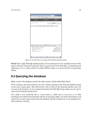 The Search tab 58
Figure 30. Second, faster run of app with Web SQL database loading
Woah! That’s right, Web SQL databases that you’ve created persist over multiple sessions of the
app (or browser). Pretty hot and tasty! This is a great reason why Web SQL, as abandoned and
awkward as it is, is really useful for mobile WebView apps as it can be used for saving things
offline.
8.3 Querying the database
Right, so that’s the database created, the table created, and the table filled. Phew!
We’re coming to the meat and bones of it now which is getting results from the database based
on the user’s search query. This will involve a bit of work on the frontend interface and a lot
of work on the backend. As we are kind of frazzled with Web SQL things right now, let’s get to
work on the frontend interface first.
Let’s make a new JavaScript file in /assets/www/js called search_interface.js to hold
anything to do with the frontend look and feel of searching. Right, one of the main things we’ll
want to do is to put search results from the database into the container div in our markup. Let’s
add a function to do this:
 