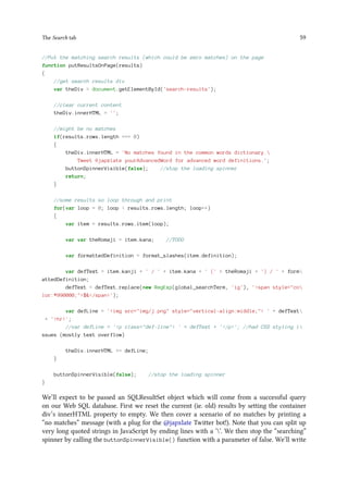 The Search tab 59
//Put the matching search results (which could be zero matches) on the page
function putResultsOnPage(results)
{
//get search results div
var theDiv = document.getElementById('search-results');
//clear current content
theDiv.innerHTML = '';
//might be no matches
if(results.rows.length === 0)
{
theDiv.innerHTML = 'No matches found in the common words dictionary.
Tweet @japxlate yourAdvancedWord for advanced word definitions.';
buttonSpinnerVisible(false); //stop the loading spinner
return;
}
//some results so loop through and print
for(var loop = 0; loop  results.rows.length; loop++)
{
var item = results.rows.item(loop);
var var theRomaji = item.kana; //TODO
var formattedDefinition = format_slashes(item.definition);
var defText = item.kanji + ' / ' + item.kana + ' (' + theRomaji + ') / ' + form
attedDefinition;
defText = defText.replace(new RegExp(global_searchTerm, 'ig'), 'span style=co
lor:#990000;$/span');
var defLine = 'img src=img/j.png style=vertical-align:middle; ' + defText
+ 'hr';
//var defLine = 'p class=def-line ' + defText + '/p'; //had CSS styling i
ssues (mostly text overflow)
theDiv.innerHTML += defLine;
}
buttonSpinnerVisible(false); //stop the loading spinner
}
We’ll expect to be passed an SQLResultSet object which will come from a successful query
on our Web SQL database. First we reset the current (ie. old) results by setting the container
div’s innerHTML property to empty. We then cover a scenario of no matches by printing a
“no matches” message (with a plug for the @japxlate Twitter bot!). Note that you can split up
very long quoted strings in JavaScript by ending lines with a ‘’. We then stop the “searching”
spinner by calling the buttonSpinnerVisible() function with a parameter of false. We’ll write
 