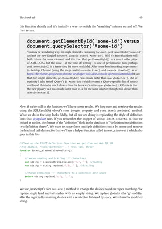 The Search tab 60
this function shortly and it’s basically a way to switch the “searching” spinner on and off. We
then return.
..
document.getElementById('some-id') versus
document.querySelector('#some-id')
You may be wondering why, for single elements, I am using document.getElementById('some-id')
and not the new fangled document.querySelector('#some-id'). Well it’s true that these will
both return the same element, and it’s true that getElementById() is a much older piece
of XML DOM, but the issue - at the time of writing - is one of performance (and perhaps
getElementById() is a teeny tiny bit more readable). After some benchmarking experiments
in desktop Chrome (using the mega useful console.time() and console.timeEnd() as at
https://developers.google.com/chrome-developer-tools/docs/console-api#consoletimelabel) I saw
that, for single elements, getElementById() was much faster than querySelector(). Out of
curiosity I also tested jQuery’s $('#some-id) (which returns a jQuery-specific list of nodes)
and found this to be much slower than the browser’s native querySelector(). Of note is that
the new jQuery v2.0 was much faster than v1.x for the same selector (though still slower than
querySelector()).
Now, if we’re still in the function we’ll have some results. We loop over and retrieve the results
using the SQLResultSet object’s rows.length property and rows.item(itemIndex) method.
What we do in the loop looks fiddly, but all we are doing is replicating the style of definition
lines that @japxlate uses. If you remember the snippet of websql_edict_inserts.js that we
looked at earlier, the format of the “definition” field in the database is “/definition one/definition
two/definition three/”. We want to space these multiple definitions out a bit more and remove
the lead and tail slashes; for that we’ll use a helper function called format_slashes() which also
goes in this file:
//Clean up the EDICT definition line that we get from our Web SQL DB
//For example, /one/two/three/ -- one; two; three
function format_slashes(slashesString)
{
//remove leading and trailing '/' characters
var string = slashesString.replace(/^//, ''); //leading
var string = string.replace(//$/, ''); //trailing
//change remaining '/' characters to a semicolon with space
return string.replace(///g, '; ');
}
We use JavaScript’s core replace() method to change the slashes based on regex matching. We
replace single lead and tail slashes with an empty string. We replace globally (the ‘g’ modifier
after the regex) all remaining slashes with a semicolon followed by space. We return the modified
string.
 