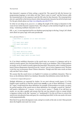 The Search tab 64
that character’s sequence of bytes setting a special bit. This special bit tells the browser (or
programming language or text editor etc) that “there’s more to come!” and the browser adds
the remaining bytes in the sequence to get the full value for that character. The remaning bytes
also set a special bit so the browser knows when that particular character has all of its bytes read.
For the gory details please see http://en.wikipedia.org/wiki/UTF-8.
So what we are doing in mb_bytelen() is adding the length of the string in characters to the
count of non-initial character sequence bytes. This will give us the total byte length for any utf8
string - containing multibyte characters or not!
OK, is_mb() is one important tool for our database querying logic in the bag. Using it, let’s think
more about our query logic with some pseudocode:
if(is_mb(searchTerm)) {
//searchTerm is Japanese (or at least multibyte)
//
//[1] exact kanji match
//[2] exact kana match
} else {
//searchTerm is English or, as last resort, romaji
//
//[1] exact definition match
//[2] partial definition match
//[3] exact romaji match (on kana field)
}
So, if we detect multibyte characters in the search term, we assume it is Japanese and try to
match it exactly against, first, the kanji field of the words in our database. Then, if that produces
no results, we try to match it exactly against the kana field. This priority order is realistic because
kanji (Chinese idiogrammic characters) are the “correct” way to write a Japanese word. The kana
is just the way to pronounce those Chinese characters. Though note that some words are kana
only and don’t hava a kanji.
We assume that the search term is in English if it contains no multibyte characters. Then we
focus on the definition field of our database. Remember that definition entries look like this:
/uncertain/vague/ambiguous/
Multiple definitions are separated by slashes. So our most relevant results (query [1] of the
English route) would be to find the search term exactly as one of these definitions. A search
for “vague” would match the above definition, for example. If that produces no results, we query
for partial matches of the search term in these definitions. For example a search for “director”
will match a definition of /company director/board member/. Finally, if we still have no
results, we can take a gamble and assume that the user has entered a term in romaji (which
is Japanese written in abc like “sayonara” or “moshimoshi”). For this we’ll have to convert the
search term into phonetic kana and query for a matching kana field. So this one needs a bit more
work programmatically.
Note that if we go down the Japanese route, and get no results at the end, we don’t then proceed
down the English route (and vice-versa).
 